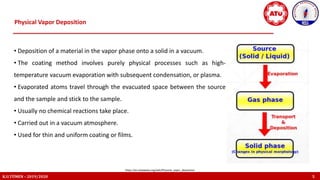 Physical Vapor Deposition
K.U.TÜMEN – 2019/2020 5
https://en.wikipedia.org/wiki/Physical_vapor_deposition
• Deposition of a material in the vapor phase onto a solid in a vacuum.
• The coating method involves purely physical processes such as high-
temperature vacuum evaporation with subsequent condensation, or plasma.
• Evaporated atoms travel through the evacuated space between the source
and the sample and stick to the sample.
• Usually no chemical reactions take place.
• Carried out in a vacuum atmosphere.
• Used for thin and uniform coating or films.
 