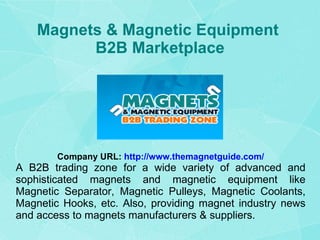 Magnets & Magnetic Equipment  B2B Marketplace Company URL:   http://www.themagnetguide.com/ A B2B trading zone for a wide variety of advanced and sophisticated magnets and magnetic equipment like Magnetic Separator, Magnetic Pulleys, Magnetic Coolants, Magnetic Hooks, etc. Also, providing magnet industry news and access to magnets manufacturers & suppliers. 