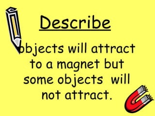 Describe objects will attract to a magnet but some objects will not attract.