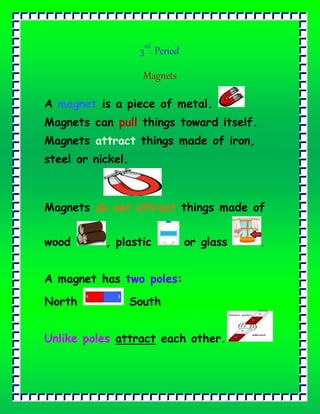 3rd
. Period
Magnets
A magnet is a piece of metal.
Magnets can pull things toward itself.
Magnets attract things made of iron,
steel or nickel.
Magnets do not attract things made of
wood , plastic or glass .
A magnet has two poles:
North South
Unlike poles attract each other.
 