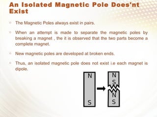 An Isolated Magnetic Pole Does'nt
Exist
 The Magnetic Poles always exist in pairs.
 When an attempt is made to separate the magnetic poles by
breaking a magnet , the it is observed that the two parts become a
complete magnet.
 New magnetic poles are developed at broken ends.
 Thus, an isolated magnetic pole does not exist i.e each magnet is
dipole.
 