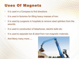 Uses Of Magnets
 It is used in a Compass to find directions
 It is used in factories for lifting heavy masses of iron.
 It is used by surgeons in hospitals to remove steel splinters from the
wounds.
 It is used in construction of telephones, electric bells etc.
 It is used to separate iron & steel from non-magnetic materials.
 And Many many more.....
 