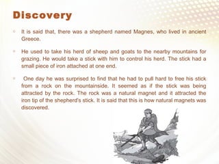 Discovery
 It is said that, there was a shepherd named Magnes, who lived in ancient
Greece.
 He used to take his herd of sheep and goats to the nearby mountains for
grazing. He would take a stick with him to control his herd. The stick had a
small piece of iron attached at one end.
 One day he was surprised to find that he had to pull hard to free his stick
from a rock on the mountainside. It seemed as if the stick was being
attracted by the rock. The rock was a natural magnet and it attracted the
iron tip of the shepherd's stick. It is said that this is how natural magnets was
discovered.
 