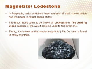 Magnetite/ Lodestone
 In Magnesia, rocks contained large numbers of black stones which
had the power to attract peices of iron.
 The Black Stone came to be known as Lodestone or The Leading
Stone because of the way it could be used to find directions.
 Today, it is known as the mineral magnetite ( Fe3 O4 ) and is found
in many countries.
 