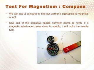 Test For Magnetism : Compass
 We can use a compass to find out wether a substance is magnetic
or not.
 One end of the compass needle normally points to north. If a
magnetic substance comes close to needle, it will make the needle
turn.
 