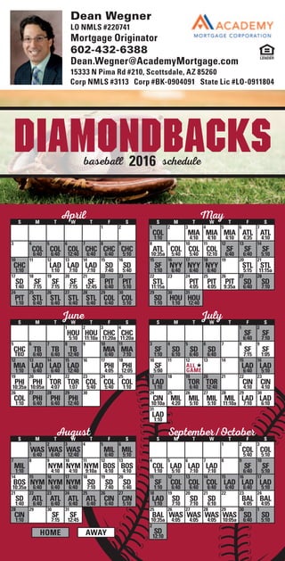 All Times Local. Schedule subject to change. No one associated with the depicted magnets has any sponsorship, arrangement or
other connection with any of the teams whose schedules are shown or the leagues or conferences in which they play.
schedulebaseball 2016
Diamondbacks
Home Away
AprilS M T W T F S
1 2
3 4
COL
6:40
5
COL
6:40
6
COL
12:40
7
CHC
6:40
8
CHC
6:40
9
CHC
5:10
10
CHC
1:10
11 12
LAD
1:10
13
LAD
7:10
14
LAD
7:10
15
SD
7:40
16
SD
5:40
17
SD
1:40
18
SF
7:15
19
SF
7:15
20
SF
7:15
21
SF
12:45
22
PIT
6:40
23
PIT
5:10
24
PIT
1:10
25
STL
6:40
26
STL
6:40
27
STL
6:40
28
STL
6:40
29
COL
6:40
30
COL
5:10
MayS M T W T F S
1
COL
1:10
2 3
MIA
4:10
4
MIA
4:10
5
MIA
4:10
6
ATL
4:35
7
ATL
4:10
8
ATL
10:35a
9
COL
5:40
10
COL
5:40
11
COL
12:10
12
SF
6:40
13
SF
6:40
14
SF
5:10
15
SF
1:10
16
NYY
6:40
17
NYY
6:40
18
NYY
6:40
19 20
STL
5:15
21
STL
11:15a
22
STL
11:15a
23 24
PIT
4:05
25
PIT
4:05
26
PIT
9:35a
27
SD
6:40
28
SD
7:10
29
SD
1:10
30
HOU
1:10
31
HOU
12:40
JuneS M T W T F S
1
HOU
5:10
2
HOU
11:10a
3
CHC
11:20a
4
CHC
11:20a
5
CHC
TBD
6
TB
6:40
7
TB
6:40
8
TB
12:40
9 10
MIA
6:40
11
MIA
7:10
12
MIA
1:10
13
LAD
6:40
14
LAD
6:40
15
LAD
12:40
16 17
PHI
4:05
18
PHI
12:05
19
PHI
10:35a
20
PHI
10:05a
21
TOR
4:07
22
TOR
1:07
23
COL
5:40
24
COL
5:40
25
COL
1:10
26
COL
1:10
27
PHI
6:40
28
PHI
6:40
29
PHI
12:40
30
JulyS M T W T F S
1
SF
6:40
2
SF
7:10
3
SF
1:10
4
SD
6:10
5
SD
6:40
6
SD
6:40
7 8
SF
7:15
9
SF
1:05
10
SF
5:00
11 12
All
Game
13 14 15
LAD
6:40
16
LAD
5:10
17
LAD
1:10
18 19
TOR
6:40
20
TOR
12:40
21 22
CIN
4:10
23
CIN
4:10
24
CIN
10:10a
25
MIL
4:20
26
MIL
5:10
27
MIL
5:10
28
MIL
11:10a
29
LAD
7:10
30
LAD
6:10
31
LAD
1:10
AugustS M T W T F S
1
WAS
6:40
2
WAS
6:40
3
WAS
12:40
4 5
MIL
6:40
6
MIL
5:10
7
MIL
1:10
8 9
NYM
4:10
10
NYM
4:10
11
NYM
9:10a
12
BOS
4:10
13
BOS
4:10
14
BOS
10:35a
15
NYM
6:40
16
NYM
6:40
17
NYM
6:40
18
SD
7:10
19
SD
7:40
20
SD
5:40
21
SD
1:40
22
ATL
6:40
23
ATL
6:40
24
ATL
6:40
25
ATL
6:40
26
CIN
6:40
27
CIN
5:10
28
CIN
1:10
29 30
SF
7:15
31
SF
12:45
September/OctoberS M T W T F S
1 2
COL
5:40
3
COL
5:10
4
COL
1:10
5
LAD
5:10
6
LAD
7:10
7
LAD
7:10
8 9
SF
6:40
10
SF
5:10
11
SF
1:10
12
COL
6:40
13
COL
6:40
14
COL
6:40
15
LAD
6:40
16
LAD
6:40
17
LAD
5:10
18
LAD
1:10
19
SD
7:10
20
SD
7:10
21
SD
6:10
22 23
BAL
4:05
24
BAL
4:05
25
BAL
10:35a
26
WAS
4:05
27
WAS
4:05
28
WAS
4:05
29
WAS
10:05a
30
SD
6:40
1
SD
5:10
2
SD
12:10
Dean Wegner
LO NMLS #220741
Mortgage Originator
602-432-6388
Dean.Wegner@AcademyMortgage.com
15333 N Pima Rd #210, Scottsdale, AZ 85260
Corp NMLS #3113 Corp #BK-0904091 State Lic #LO-0911804
 