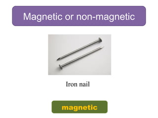 Magnetic or non-magnetic
Iron nail
magnetic
 