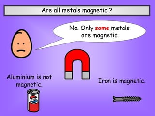 Are all metals magnetic ?
No. Only some metals
are magnetic
Aluminium is not
magnetic.
Iron is magnetic.
 