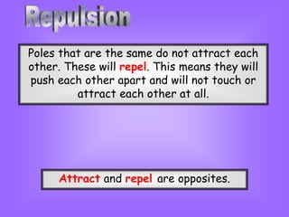 Poles that are the same do not attract each
other. These will repel. This means they will
push each other apart and will not touch or
attract each other at all.
Attract and repel are opposites.
 