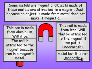 Some metals are magnetic. Objects made of
these metals are attracted to a magnet. Just
because an object is made from metal does not
make it magnetic.
This can is made
from aluminium.
Will it be
attracted to the
magnet if we put
it underneath?
The aluminium can
is not attracted to
the magnet.
Aluminium is a
metal but it is not
magnetic.
This nail is made
from iron. Will
this be attracted
to the magnet if
we put it
underneath?
The nail is
attracted to the
magnet because
iron is a magnetic
metal.
 