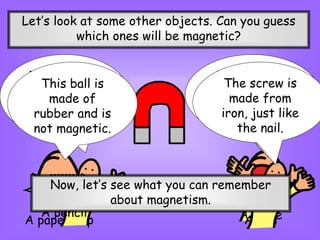 Let’s look at some other objects. Can you guess
which ones will be magnetic?
A paper clip
Yes! It’s
magnetic
A knife
This knife is
made of steel,
which is
magnetic.
A pencil
The pencil is
not made from
a magnetic
material .
A ball
This ball is
made of
rubber and is
not magnetic.
A screw
The screw is
made from
iron, just like
the nail.
Now, let’s see what you can remember
about magnetism.
 