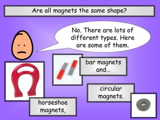 Are all magnets the same shape?
No. There are lots of
different types. Here
are some of them.
horseshoe
magnets,
bar magnets
and…
circular
magnets.
 