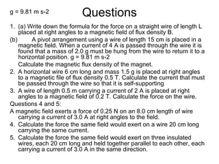 Questionsg = 9.81 m s-2
1. (a) Write down the formula for the force on a straight wire of length L
placed at right angles to a magnetic field of flux density B.
(b) A pivot arrangement using a wire of length 15 cm is placed in a
magnetic field. When a current of 4 A is passed through the wire it is
found that a mass of 2.0 g must be hung from the wire to return it to a
horizontal position. g = 9.81 m s-2
Calculate the magnetic flux density of the magnet.
2. A horizontal wire 6 cm long and mass 1.5 g is placed at right angles
to a magnetic file of flux density 0.5 T. Calculate the current that must
be passed through the wire so that it is self-supporting
3. A wire of length 0.5 m carrying a current of 2 A is placed at right
angles to a magnetic field of 0.2 T. Calculate the force on the wire.
Questions 4 and 5:
A magnetic field exerts a force of 0.25 N on an 8.0 cm length of wire
carrying a current of 3.0 A at right angles to the field.
4. Calculate the force the same field would exert on a wire 20 cm long
carrying the same current.
5. Calculate the force the same field would exert on three insulated
wires, each 20 cm long and held together parallel to each other, each
carrying a current of 3.0 A in the same direction.
 