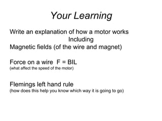 Your Learning
Write an explanation of how a motor works
Including
Magnetic fields (of the wire and magnet)
Force on a wire F = BIL
(what affect the speed of the motor)
Flemings left hand rule
(how does this help you know which way it is going to go)
 