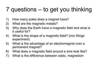 7 questions – to get you thinking
1) How many poles does a magnet have?
2) What are the magnetic metals?
3) Why does the Earth have a magnetic field and what is
it useful for?
4) What is the shape of a magnetic field? (iron filings
experiment)
5) What is the advantage of an electromagnet over a
permanent magnet?
6) What does a magnetic field around a wire look like?
7) What is the difference between static, magnetism
 