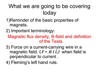What we are going to be covering
today
1)Reminder of the basic properties of
magnets.
2) Important terminology:
Magnetic flux density, B-field and definition
of the Tesla.
3) Force on a current-carrying wire in a
magnetic field. (F = B I L) when field is
perpendicular to current .
4) Fleming’s left hand rule.
 