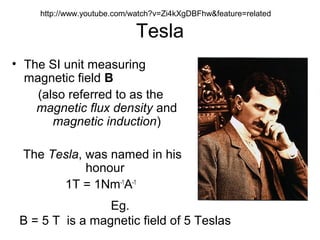 Tesla
• The SI unit measuring
magnetic field B
(also referred to as the
magnetic flux density and
magnetic induction)
The Tesla, was named in his
honour
1T = 1Nm-1
A-1
Eg.
B = 5 T is a magnetic field of 5 Teslas
http://www.youtube.com/watch?v=Zi4kXgDBFhw&feature=related
 