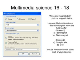 Multimedia science 16 - 18
Wires and magnets both
produce magnetic fields.
Log onto Multimedia science
and draw for your notes the
field line for
(Screen 1)
a) Bar magnet
b) Block magnet
(Screen 2)
a) Straight wire
b) Coil
Include North and South poles
in all of your drawings
 