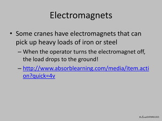 Electromagnets
• Some cranes have electromagnets that can
pick up heavy loads of iron or steel
– When the operator turns the electromagnet off,
the load drops to the ground!
– http://www.absorblearning.com/media/item.acti
on?quick=4v
 