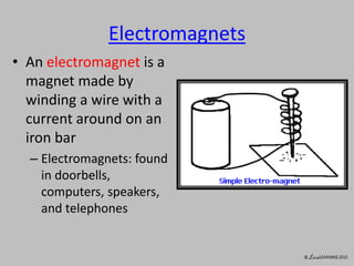 Electromagnets
• An electromagnet is a
magnet made by
winding a wire with a
current around on an
iron bar
– Electromagnets: found
in doorbells,
computers, speakers,
and telephones
 