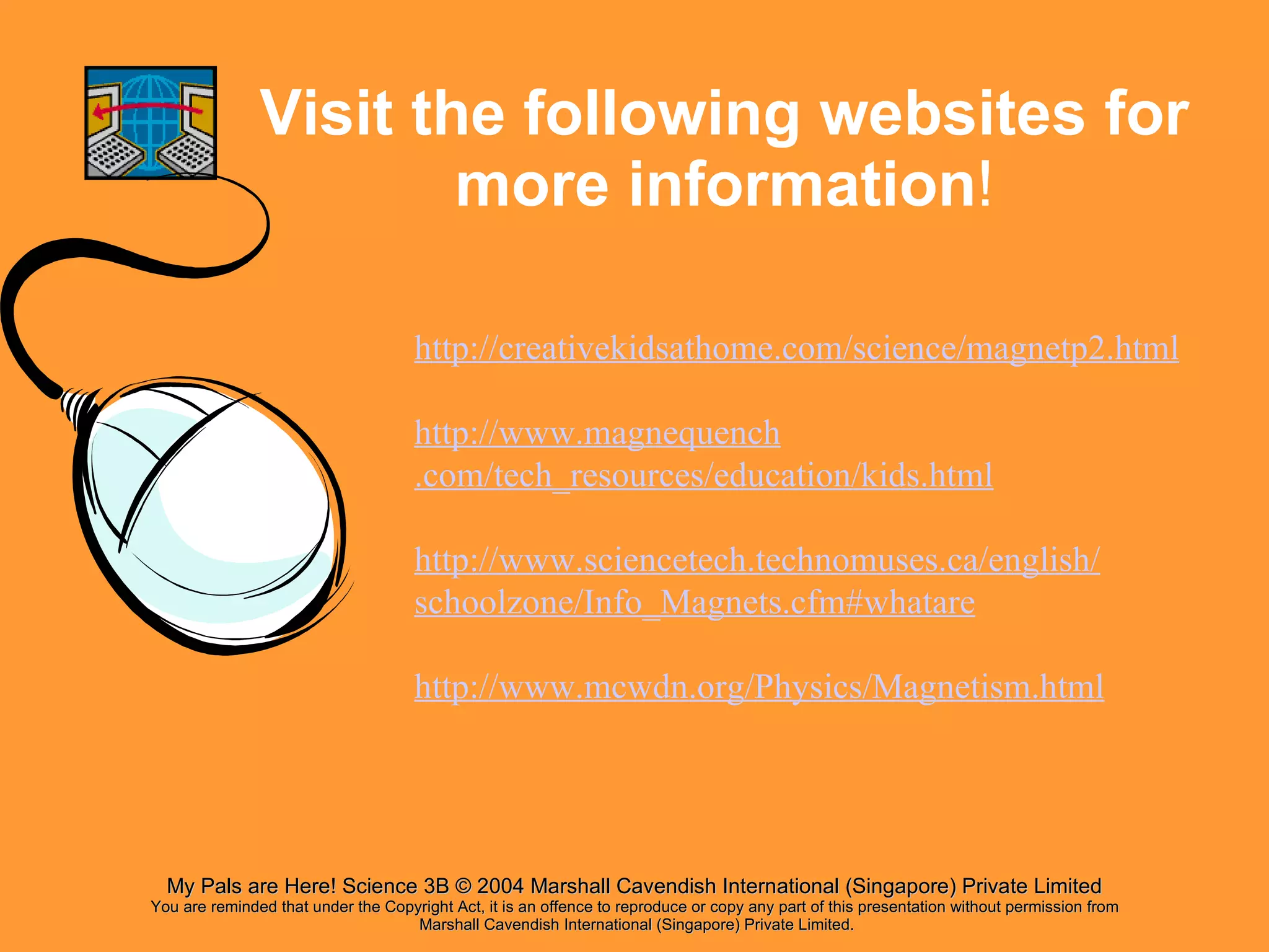 Visit the following websites for more information ! http:// creativekidsathome .com/science/magnetp2.html http://www. magnequench .com/tech_resources/education/kids.html http://www. sciencetech . technomuses .ca/ english / schoolzone /Info_Magnets. cfm # whatare http://www. mcwdn .org/Physics/Magnetism.html 
