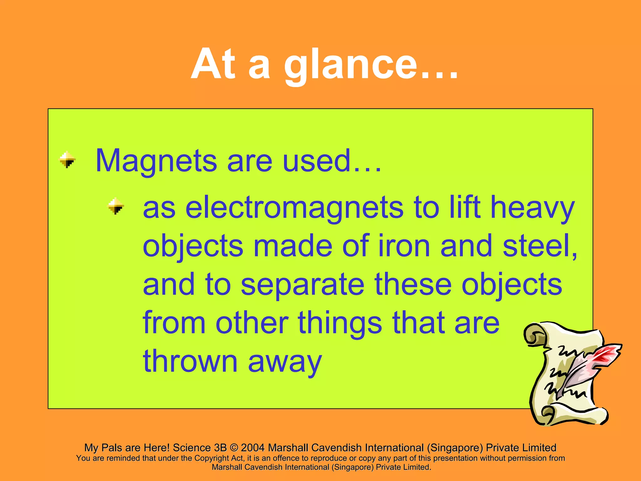 At a glance… Magnets are used… as electromagnets to lift heavy objects made of iron and steel, and to separate these objects from other things that are thrown away 
