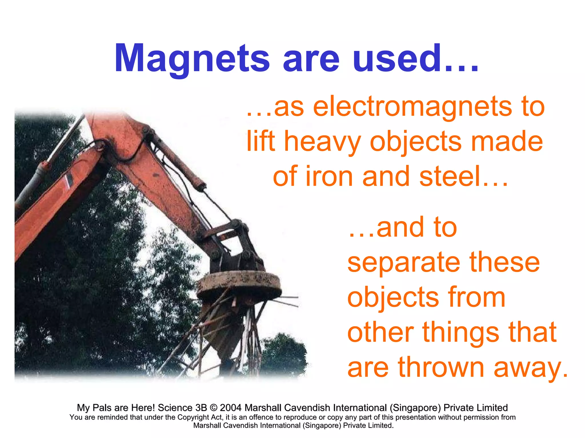 Magnets are used…  … as electromagnets to lift heavy objects made of iron and steel…   … and to separate these objects from other things that are thrown away . 