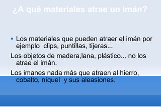 ¿A qué materiales atrae un imán? Los materiales que pueden atraer el imán por ejemplo  clips, puntillas, tijeras... Los objetos de madera,lana, plástico... no los atrae el imán. Los imanes nada más que atraen al hierro, cobalto, níquel  y sus aleasiones. 