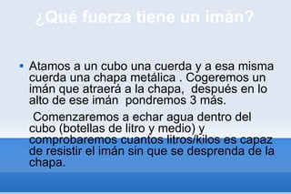 ¿Qué fuerza tiene un imán? Atamos a un cubo una cuerda y a esa misma cuerda una chapa metálica . Cogeremos un imán que atraerá a la chapa,  después en lo alto de ese imán  pondremos 3 más. Comenzaremos a echar agua dentro del cubo (botellas de litro y medio) y comprobaremos cuantos litros/kilos es capaz de resistir el imán sin que se desprenda de la chapa. 