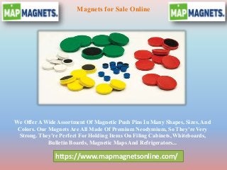 https://www.mapmagnetsonline.com/
Magnets for Sale Online
We Offer A Wide Assortment Of Magnetic Push Pins In Many Shapes, Sizes, And
Colors. Our Magnets Are All Made Of Premium Neodymium, So They’re Very
Strong. They’re Perfect For Holding Items On Filing Cabinets, Whiteboards,
Bulletin Boards, Magnetic Maps And Refrigerators...
 