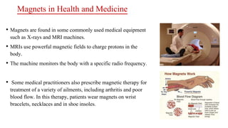 Magnets in Health and Medicine
• Magnets are found in some commonly used medical equipment
such as X-rays and MRI machines.
• MRIs use powerful magnetic fields to charge protons in the
body.
• The machine monitors the body with a specific radio frequency.
• Some medical practitioners also prescribe magnetic therapy for
treatment of a variety of ailments, including arthritis and poor
blood flow. In this therapy, patients wear magnets on wrist
bracelets, necklaces and in shoe insoles.
 