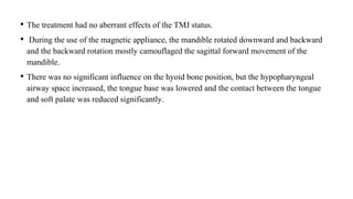 • The treatment had no aberrant effects of the TMJ status.
• During the use of the magnetic appliance, the mandible rotated downward and backward
and the backward rotation mostly camouflaged the sagittal forward movement of the
mandible.
• There was no significant influence on the hyoid bone position, but the hypopharyngeal
airway space increased, the tongue base was lowered and the contact between the tongue
and soft palate was reduced significantly.
 