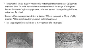 • The advent of Sm-co magnet which could be fabricated to minimal size yet delivers
sufficient force for tooth movement was then responsible for design of a magnetic
bracket because of high energy product, resistance to outer demagnetizing fields and
suited to a flat circuit.
• Improved Sm-co magnet can deliver a force of 250 gm compared to 50 gm of older
magnet. At the same time, the volume of material decreased.
• This force magnitude is sufficient to move canines and other teeth.
 