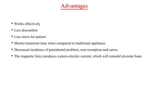 Advantages
• Works effectively
• Less discomfort
• Less stress for patient
• Shorter treatment time when compared to traditional appliance.
• Decreased incidence of periodontal problem, root resorption and caries.
• The magnetic force produces a piezo-electric current, which will remodel alveolar bone.
 