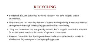 RECYCLING
• Bondemark & Kurol conducted extensive studies of rare earth magnets used in
orthodontics.
• They concluded that recycling does not affect the biocompatibility & the force stability
of magnets even though the recycling process involved autoclaving.
• They also recommend that new partially encased SmCo magnets be stored in water for
24 hrs before use to reduce the release of cytotoxic components.
• However Darendililer felt that magnets should not be recycled for ethical reasons &
also because they demagnetize during recycling process.
 