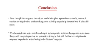 Conclusion
• Even though the magnets in various modalities give a promissory result , research
studies are required to evaluate long term stability especially in open bite & class III
cases.
• We always desire safe, simple and rapid techniques to achieve therapeutic objectives.
Rare earth magnets provide an innovative thought but still further investigation is
required to probe in to the biological effects of magnets
 