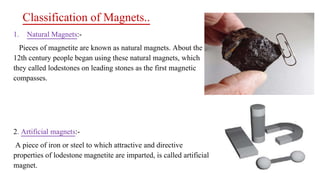 Classification of Magnets..
1. Natural Magnets:-
Pieces of magnetite are known as natural magnets. About the
12th century people began using these natural magnets, which
they called lodestones on leading stones as the first magnetic
compasses.
2. Artificial magnets:-
A piece of iron or steel to which attractive and directive
properties of lodestone magnetite are imparted, is called artificial
magnet.
 