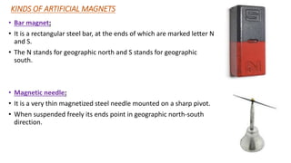KINDS OF ARTIFICIAL MAGNETS
• Bar magnet:
• It is a rectangular steel bar, at the ends of which are marked letter N
and S.
• The N stands for geographic north and S stands for geographic
south.
• Magnetic needle:
• It is a very thin magnetized steel needle mounted on a sharp pivot.
• When suspended freely its ends point in geographic north-south
direction.
 