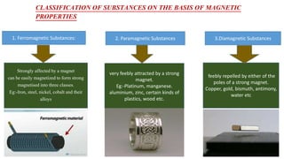 CLASSIFICATION OF SUBSTANCES ON THE BASIS OF MAGNETIC
PROPERTIES
1. Ferromagnetic Substances: 2. Paramagnetic Substances 3.Diamagnetic Substances
Strongly affected by a magnet
can be easily magnetized to form strong
magnetised into three classes.
Eg:-Iron, steel, nickel, cobalt and their
alloys
very feebly attracted by a strong
magnet.
Eg:-Platinum, manganese.
aluminium, zinc, certain kinds of
plastics, wood etc.
feebly repelled by either of the
poles of a strong magnet.
Copper, gold, bismuth, antimony,
water etc
 