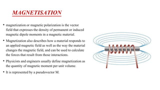 MAGNETISATION
• magnetization or magnetic polarization is the vector
field that expresses the density of permanent or induced
magnetic dipole moments in a magnetic material.
• Magnetization also describes how a material responds to
an applied magnetic field as well as the way the material
changes the magnetic field, and can be used to calculate
the forces that result from those interactions.
• Physicists and engineers usually define magnetization as
the quantity of magnetic moment per unit volume.
• It is represented by a pseudovector M.
 