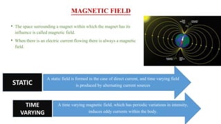 MAGNETIC FIELD
• The space surrounding a magnet within which the magnet has its
influence is called magnetic field.
• When there is an electric current flowing there is always a magnetic
field.
A static field is formed in the case of direct current, and time varying field
is produced by alternating current sourcesSTATIC
TIME
VARYING
A time varying magnetic field, which has periodic variations in intensity,
induces eddy currents within the body.
 