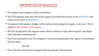 PROPERTIES OF MAGNETS
• All magnets have magnetic fields around them.
• The field emerges from one pole of the magnet conventionally known as the North Pole and
returns to the other or South Pole.
• A magnetic field induces changes in the medium surrounding the magnet, such as air. This is
called the flux density of the magnet
• The flux produced by the magnets causes them to attract or repel other magnets, and attract
other materials containing iron.
• The force produced by any two magnets is inversely proportional to the square of the distance
between them.
f α 1/d2
• Thus, the force between two magnets falls dramatically with distance.
 