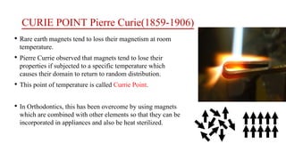 CURIE POINT Pierre Curie(1859-1906)
• Rare earth magnets tend to loss their magnetism at room
temperature.
• Pierre Currie observed that magnets tend to lose their
properties if subjected to a specific temperature which
causes their domain to return to random distribution.
• This point of temperature is called Currie Point.
• In Orthodontics, this has been overcome by using magnets
which are combined with other elements so that they can be
incorporated in appliances and also be heat sterilized.
 