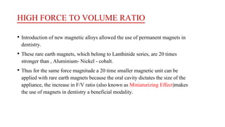 HIGH FORCE TO VOLUME RATIO
• Introduction of new magnetic alloys allowed the use of permanent magnets in
dentistry.
• These rare earth magnets, which belong to Lanthinide series, are 20 times
stronger than , Aluminium- Nickel - cobalt.
• Thus for the same force magnitude a 20 time smaller magnetic unit can be
applied with rare earth magnets because the oral cavity dictates the size of the
appliance, the increase in F/V ratio (also known as Miniaturizing Effect)makes
the use of magnets in dentistry a beneficial modality.
 
