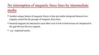 No interruption of magnetic force lines by intermediate
media
• Another unique feature of magnetic forces is that any media interposed between two
magnets cannot bar the passage of magnetic force lines.
• Intraoral magnets are attracted to each other even if soft or hard tissues arc interposed in
the gap between the two magnets
• e.g:- impacted canine.
 