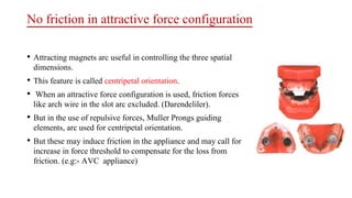 No friction in attractive force configuration
• Attracting magnets arc useful in controlling the three spatial
dimensions.
• This feature is called centripetal orientation.
• When an attractive force configuration is used, friction forces
like arch wire in the slot arc excluded. (Darendeliler).
• But in the use of repulsive forces, Muller Prongs guiding
elements, arc used for centripetal orientation.
• But these may induce friction in the appliance and may call for
increase in force threshold to compensate for the loss from
friction. (e.g:- AVC appliance)
 