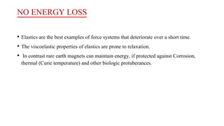 NO ENERGY LOSS
• Elastics are the best examples of force systems that deteriorate over a short time.
• The viscoelastic properties of elastics are prone to relaxation.
• In contrast rare earth magnets can maintain energy, if protected against Corrosion,
thermal (Curie temperature) and other biologic protuberances.
 