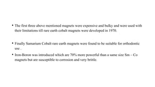 • The first three above mentioned magnets were expensive and bulky and were used with
their limitations till rare earth cobalt magnets were developed in 1970.
• Finally Samarium Cobalt rare earth magnets were found to be suitable for orthodontic
use .
• Iron-Boron was introduced which are 70% more powerful than a same size Sm – Co
magnets but are susceptible to corrosion and very brittle.
 