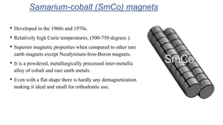 Samarium-cobalt (SmCo) magnets
• Developed in the 1960s and 1970s.
• Relatively high Curie temperatures, (500-750 degrees ).
• Superior magnetic properties when compared to other rare
earth magnets except Neodymium-Iron-Boron magnets.
• It is a powdered, metallurgically processed inter-metallic
alloy of cobalt and rare earth metals.
• Even with a flat shape there is hardly any demagnetization
making it ideal and small for orthodontic use.
 