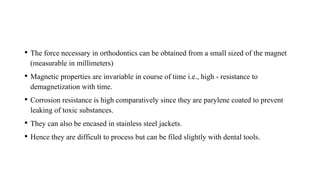 • The force necessary in orthodontics can be obtained from a small sized of the magnet
(measurable in millimeters)
• Magnetic properties are invariable in course of time i.e., high - resistance to
demagnetization with time.
• Corrosion resistance is high comparatively since they are parylene coated to prevent
leaking of toxic substances.
• They can also be encased in stainless steel jackets.
• Hence they are difficult to process but can be filed slightly with dental tools.
 